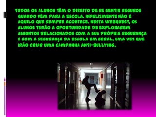   Todos os alunos têm o direito de se sentir seguros quando vêm para a escola. Infelizmente não é aquilo que sempre acontece. Nesta webquest, os alunos terão a oportunidade de explorarem assuntos relacionados com a sua própria segurança e com a segurança da escola em geral, uma vez que irão criar uma campanha anti-bullying.  