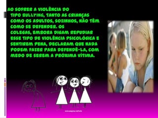   Ao sofrer a violência do tipo bullying, tanto as crianças como os adultos, sozinhos, não têm como se defender. Os colegas, embora digam repudiar esse tipo de violência psicológica e sentirem pena, declaram que nada podem fazer para defendê-la, com medo de serem a próxima vítima.