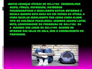   Muitas crianças vítimas de bullying desenvolvem medo, pânico, depressão, distúrbios psicossomáticos e geralmente evitam retornar à escola quando esta nada faz em defesa da vítima. A fobia escolar geralmente tem como causa algum tipo de violência psicológica. Segundo Aramis Lopes Neto, coordenador do programa de bullying  da a  maioria dos casos de bullying  ocorre no interior das salas de aula, sem o conhecimento do professor. 