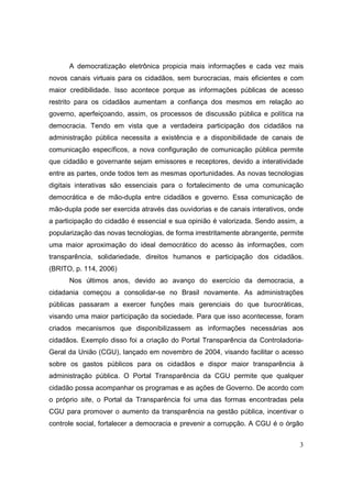 A democratização eletrônica propicia mais informações e cada vez mais
novos canais virtuais para os cidadãos, sem burocracias, mais eficientes e com
maior credibilidade. Isso acontece porque as informações públicas de acesso
restrito para os cidadãos aumentam a confiança dos mesmos em relação ao
governo, aperfeiçoando, assim, os processos de discussão pública e política na
democracia. Tendo em vista que a verdadeira participação dos cidadãos na
administração pública necessita a existência e a disponibilidade de canais de
comunicação específicos, a nova configuração de comunicação pública permite
que cidadão e governante sejam emissores e receptores, devido a interatividade
entre as partes, onde todos tem as mesmas oportunidades. As novas tecnologias
digitais interativas são essenciais para o fortalecimento de uma comunicação
democrática e de mão-dupla entre cidadãos e governo. Essa comunicação de
mão-dupla pode ser exercida através das ouvidorias e de canais interativos, onde
a participação do cidadão é essencial e sua opinião é valorizada. Sendo assim, a
popularização das novas tecnologias, de forma irrestritamente abrangente, permite
uma maior aproximação do ideal democrático do acesso às informações, com
transparência, solidariedade, direitos humanos e participação dos cidadãos.
(BRITO, p. 114, 2006)
      Nos últimos anos, devido ao avanço do exercício da democracia, a
cidadania começou a consolidar-se no Brasil novamente. As administrações
públicas passaram a exercer funções mais gerenciais do que burocráticas,
visando uma maior participação da sociedade. Para que isso acontecesse, foram
criados mecanismos que disponibilizassem as informações necessárias aos
cidadãos. Exemplo disso foi a criação do Portal Transparência da Controladoria-
Geral da União (CGU), lançado em novembro de 2004, visando facilitar o acesso
sobre os gastos públicos para os cidadãos e dispor maior transparência à
administração pública. O Portal Transparência da CGU permite que qualquer
cidadão possa acompanhar os programas e as ações de Governo. De acordo com
o próprio site, o Portal da Transparência foi uma das formas encontradas pela
CGU para promover o aumento da transparência na gestão pública, incentivar o
controle social, fortalecer a democracia e prevenir a corrupção. A CGU é o órgão


                                                                               3
 