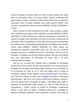 central do sistema de controle interno do Poder Executivo Federal, que possui
todas as informações sobre os recursos públicos federais transferidos pelo
governo federal, estados, municípios e Distrito Federal. Além disso, ele também é
responsável sobre os gastos realizados pelo próprio governo federal, como
compras e contratações de obras e serviços. (MENDES, OLEIRO, QUINTANA, p.
3, 2009)
   Após a criação do Portal Transparência da CGU, o tema começou a ganhar
maior visibilidade e discussão no Brasil. Platt Neto et al (apud MENDES, OLEIRO,
QUINTANA p. 4, 2006.) defende que “no Brasil, a transparência é considerada um
princípio da gestão fiscal responsável que deriva do princípio constitucional da
publicidade”. Mas a transparência vai muito além disso; ela busca a compreensão
dos cidadãos sobre as informações disponibilizadas e sua utilidade. Neste sentido,
Corbari    (apud MENDES, OLEIRO,           QUINTANA p.4, 2006.) explica que
“transparência pressupõe comunicação eficaz que, por sua vez, pressupõe
linguagem adequada e viabilidade de acesso à informação”. Para que isso se
concretize, é necessário que as administrações públicas, além de tornar públicos
seus atos, disponibilizem as informações em tempo hábil e de forma
compreensível aos cidadãos.
   Hoje em dia, os meios mais utilizados para a divulgação de informações
públicas são a internet, jornais, revistas, rádio e televisão. O uso da internet para a
divulgação de informações pelos órgãos públicos começou com a publicação, em
16 de dezembro de 1998, da Lei nº 9.755 que dispôs sobre a criação de
"homepage" intitulada “Contas Públicas” (www.contaspublicas.gov.br) na Internet,
pelo Tribunal de Contas da União, para divulgação dos dados e informações
governamentais. Mas foi em 30 de junho de 2005 que foi instituído o decreto nº
5.482 que dispõe sobre a divulgação de dados e informações pelos órgãos e
entidades da administração pública federal, por meio da Rede Mundial de
Computadores – Internet, através da criação de homepages Transparência
Pública. A partir disso, os órgãos e entidades públicos tem a obrigação de
repassar informações detalhadas sobre orçamentos e finanças, como base de



                                                                                     4
 