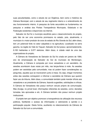 suas peculiaridades, como o estudo da Lei Orgânica, bem como o histórico da
Câmara Municipal, com o estudo de seu regimento interno e o entendimento do
seu funcionamento interno. A pesquisa de fonte secundária se fundamentou na
pesquisa e análise dos Portais Transparência Municipais, Estaduais e da
Federação existentes e disponíveis via internet.
   Salvador do Sul foi o município escolhido para o desenvolvimento do projeto,
pelo fato de ser uma economia promissora no estado, pois, atualmente, o
município é o maior produtor de ovos do estado do Rio Grande do Sul, além disso,
tem um potencial forte no setor calçadista e na agricultura. Localizado na serra
gaúcha, na região do Vale do Taquari, Salvador do Sul possui, aproximadamente,
6.183 habitantes e 5.077 eleitores. Além disso, é cidade natal de uma das
organizadoras do projeto.
   A Câmara de Vereadores de Salvador do Sul foi criada em janeiro de 1964,
ano de emancipação de Salvador do Sul do município de Montenegro.
Atualmente, a Câmara é composta por nove vereadores e um secretário. As
sessões acontecem duas vezes por mês, nas terças-feiras à noite. As sessões
podem ser assistidas pela comunidade, mas só podem fazer considerações ou
perguntas, aqueles que se inscreverem junto à mesa. Ou seja, chegar momentos
antes das sessões começarem e informar a secretária da Câmara que querem
fazer uso da tribuna. Além disso, a comunidade também pode mandar ofícios aos
vereadores e ao presidente da Câmara, fazendo sugestões, solicitações e críticas.
A Câmara de Vereadores não possui nenhum veículo próprio de comunicação.
Mas divulga, no jornal local, informações referentes às sessões, como; decisões
tomadas, leis aprovadas e etc. A Câmara também não possui nenhum projeto
institucional.
   O projeto tem por objetivo promover a transparência da utilização dos recursos
públicos, facilitando o acesso às informações e valorizando a opinião e a
participação popular. Desta forma, auxiliando no relacionamento da Câmara de
Salvador do Sul com a comunidade.




                                                                               6
 