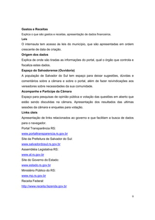 Gastos e Receitas
Explica o que são gastos e receitas, apresentação de dados financeiros.
Leis
O internauta tem acesso às leis do município, que são apresentadas em ordem
crescente de data de criação.
Origem dos dados
Explica de onde são tiradas as informações do portal, qual o órgão que controla e
fiscaliza estes dados.
Espaço do Salvadorense (Ouvidoria)
A população de Salvador do Sul tem espaço para deixar sugestões, dúvidas e
comentários sobre a câmara e sobre o portal, além de fazer reivindicações aos
vereadores sobre necessidades da sua comunidade.
Acompanhe e Participe da Câmara
Espaço para pesquisas de opinião pública e votação das questões em aberto que
estão sendo discutidas na câmara. Apresentação dos resultados das ultimas
sessões da câmara e enquetes para votação.
Links úteis
Apresentação de links relacionados ao governo e que facilitam a busca de dados
para o navegador.
Portal Transparência RS:
www.portaltransparencia.rs.gov.br
Site da Prefeitura de Salvador do Sul:
www.salvadordosul.rs.gov.br
Assembléia Legislativa RS:
www.al.rs.gov.br
Site do Governo do Estado:
www.estado.rs.gov.br
Ministério Público do RS:
www.mp.rs.gov.br
Receita Federal:
http://www.receita.fazenda.gov.br


                                                                               9
 