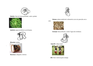 Quiabo: fruto de forma piramidal, verde e peludo.

                                                                Inhame: planta medicinal e alimentícia com raiz parecida com o
                                                        cará.




    Quibebe: papa de abóbora ou de banana.
                                                                Iemanjá: deusa africana, a mãe d’ água dos iorubanos.




    Ritumba: tambor.
                                                            Jeguedê: dança negra.
.




    Ranzinza: rabugento, teimoso.

                                                           Jiló: fruto verde de gosto amargo.
 