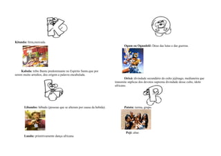 Kitanda: feira,mercada.
                                                                              Ogum ou Ogundelê: Deus das lutas e das guerras.




     Kabula: tribo Bantu predominante no Espirito Santo,que por
serem muito arredios, deu origem a palavra encabulada.
                                                                              Orixá: divindade secundário do culto jejênago, medianeira que
                                                                       transmite súplicas dos devotos suprema divindade desse culto, ídolo
                                                                       africano.




       Libambo: bêbado (pessoas que se alteram por causa da bebida).          Patota: turma, grupo.




                                                                               Peji: altar.
       Lundu: primitivamente dança africana.
 