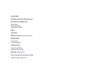 DICIONÁRIO

Vocábulos africanos na Língua Portuguesa

ILUSTRAÇÃO E PRODUÇÃO

Bruna Martins
Edwiges Cavalcante
Vitória Martins Michels

8 ano C

Junho/2010

PROJETO ANUAL:Herança Afro-cultural

PROFESSORA

Luciana Vieira
(Língua Portuguesa)

PARTICIPAÇÃO

Lourdes Grasel Barbosa
(Informática Educacional)

EDITORA: EMPIC & CIA

http://sites.google.com/site/empedroivocampos

empedroivocampos @gmail.com
 