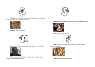 Guandu: o mesmo que andu (fruto do anduzeiro), ou arbusto de
flores amarelas, tipo de feijão comestível.
                                                                              Samba: dança cantada de origem africana de compasso binário.




      Galalau: pessoa muito alta.

                                                                              Soba: chefe de trigo africana.




                                                                              Tutu: iguaria de carne de porco salgada, toicinho, feijão e
      Hã: interjeição de surpresa ou de admiração entre os iorubás.    farinha de mandioca.




       Hauçá: nome de um dos povos africanos. A culinária baiana
conserva o termo arroz-de-hauçá.                                              Tunda: dar uma surra em alguém.
 