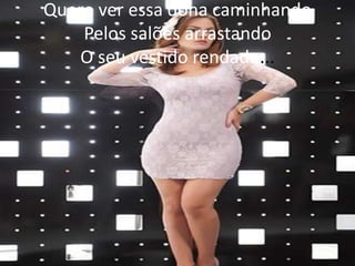 Quero ver essa dona caminhando
Pelos salões arrastando
O seu vestido rendado...

 