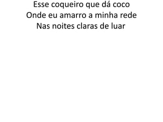 Esse coqueiro que dá coco
Onde eu amarro a minha rede
Nas noites claras de luar.

 