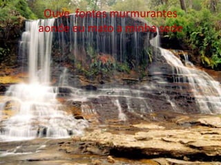Ouve fontes murmurantes
aonde eu mato a minha sede

 