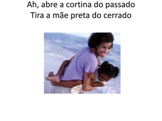 Ah, abre a cortina do passado
Tira a mãe preta do cerrado

 