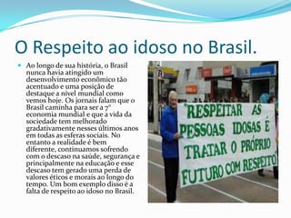 O Respeito ao idoso no Brasil.
 Ao longo de sua história, o Brasil
nunca havia atingido um
desenvolvimento econômico tão
acentuado e uma posição de
destaque a nível mundial como

vemos hoje. Os jornais falam que o
Brasil caminha para ser a 7°
economia mundial e que a vida da
sociedade tem melhorado
gradativamente nesses últimos anos
em todas as esferas sociais. No
entanto a realidade é bem
diferente, continuamos sofrendo
com o descaso na saúde, segurança e
principalmente na educação e esse
descaso tem gerado uma perda de
valores éticos e morais ao longo do
tempo. Um bom exemplo disso é a
falta de respeito ao idoso no Brasil.

 