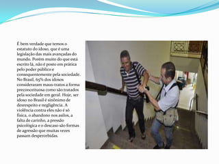 É bem verdade que temos o
estatuto do idoso, que é uma
legislação das mais avançadas do
mundo. Porém muito do que está
escrito lá, não é posto em prática
pelo poder público e
consequentemente pela sociedade.
No Brasil, 65% dos idosos
consideraram maus-tratos a forma
preconceituosa como são tratados
pela sociedade em geral. Hoje, ser
idoso no Brasil é sinônimo de
desrespeito e negligência. A
violência contra eles não é só
física, o abandono nos asilos, a
falta de carinho, a pressão
psicológica e o descaso são formas
de agressão que muitas vezes
passam despercebidas.

 