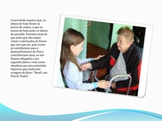 A sociedade esquece que, os
idosos de hoje foram os
jovens de ontem, e que os
jovens de hoje serão os idosos
de amanhã. Portanto mais do
que justo que eles sejam
vistos e valorizados da forma
que tem que ser, pois muito
já contribuíram para o
desenvolvimento do País e
contribuiriam mais, se não
fossem relegados a um
segundo plano e visto como
obsoletos por esta sociedade
hipócrita que ainda tem
coragem de dizer: “Brasil, um
País de Todos”.

 