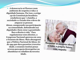  A democracia só floresce num
ambiente de respeito à vida e à
dignidade humana. Por isso, o artigo
230 da Constituição brasileira
estabeleceu que "a família, a
sociedade e o Estado têm o dever de
amparar as pessoas
idosas, assegurando sua participação
na comunidade, defendendo sua
dignidade e bem-estar e garantindolhes o direito à vida." Para
regulamentar estes direitos, o
Congresso Nacional aprovou em 2003
o Estatuto do Idoso. Mais abrangente
que a Política Nacional do Idoso, lei
de 1994 que dava garantias à terceira
idade, o estatuto institui penas
severas para quem desrespeitar ou
abandonar os cidadãos da terceira
idade.

 