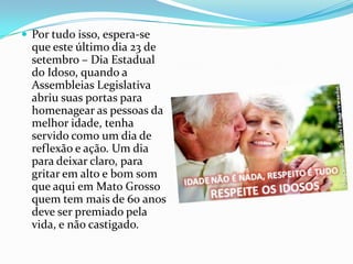  Por tudo isso, espera-se

que este último dia 23 de
setembro – Dia Estadual
do Idoso, quando a
Assembleias Legislativa
abriu suas portas para
homenagear as pessoas da
melhor idade, tenha
servido como um dia de
reflexão e ação. Um dia
para deixar claro, para
gritar em alto e bom som
que aqui em Mato Grosso
quem tem mais de 60 anos
deve ser premiado pela
vida, e não castigado.

 