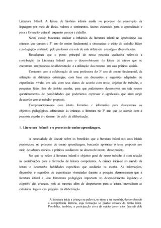 Literatura Infantil. A leitura de histórias infantis auxilia no processo de construção da
linguagem por meio de ideias, valores e sentimentos, fatores essenciais para o aprendizado e
para a formação cultural enquanto pessoa e cidadão.
Neste estudo buscamos analisar a influência da literatura infantil no aprendizado das
crianças que cursam o 3º ano do ensino fundamental e sistematizar o efeito do trabalho lúdico
e pedagógico realizado pelo professor em sala de aula utilizando estratégias diversificadas.
Ressaltamos que o ponto principal de nossa pesquisa qualitativa refere-se a
contribuição da Literatura Infantil para o desenvolvimento da leitura de alunos que se
encontram em processo de alfabetização e a utilização das mesmas em suas práticas sociais.
Contamos com a colaboração de uma professora do 3º ano do ensino fundamental, da
utilização de diferentes estratégias, com base em discussões e sugestões adaptadas de
experiências vividas em sala com seus alunos de acordo com nosso objetivo de trabalho, e
pesquisas feitas fora do âmbito escolar, para que pudéssemos desenvolver em sala nossos
questionamentos de possibilidades que poderíamos expressar e significados que iriam surgir
de acordo com o trabalho proposto.
Comprometemo-nos com intuito formativo e informativo para alcançarmos os
objetivos pedagógicos, oferecendo às crianças a literatura no 3º ano que de acordo com a
proposta escolar é o término do ciclo de alfabetização.
1. Literatura Infantil e o processo de ensino aprendizagem.
A necessidade de discutir sobre os benefícios que a literatura infantil nos anos iniciais
proporciona no processo de ensino aprendizagem, buscando aprimorar o tema proposto por
meio de saberes teóricos e práticos auxiliaram no desenvolvimento deste projeto.
No que se refere à literatura infantil o objetivo geral de nosso trabalho é com relação
às contribuições para a formação de leitores competentes. A criança inicia-se no mundo da
leitura e desenvolve habilidades específicas que auxiliarão na escrita. As informações,
discussões e sugestões de experiências vivenciadas durante a pesquisa demonstraram que a
literatura infantil é uma ferramenta pedagógica importante no desenvolvimento linguístico e
cognitivo das crianças, pois as mesmas além de despertarem para a leitura, internalizam as
estruturas linguísticas próprias da alfabetização.
A literatura inicia a criança na palavra, no ritmo e na memória, desenvolvendo
a competência literária, cuja formação se produz através do hábito leitor.
Possibilita, também, a participação ativa do sujeito como leitor fazendo dele
 