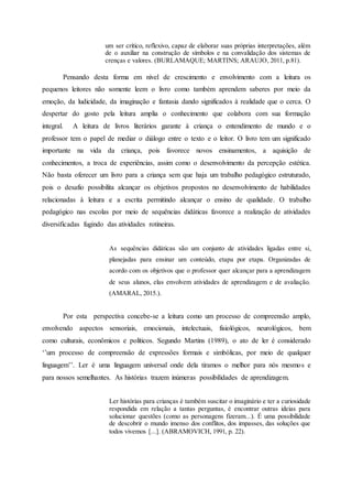 um ser crítico, reflexivo, capaz de elaborar suas próprias interpretações, além
de o auxiliar na construção de símbolos e na convalidação dos sistemas de
crenças e valores. (BURLAMAQUE; MARTINS; ARAUJO, 2011, p.81).
Pensando desta forma em nível de crescimento e envolvimento com a leitura os
pequenos leitores não somente leem o livro como também aprendem saberes por meio da
emoção, da ludicidade, da imaginação e fantasia dando significados à realidade que o cerca. O
despertar do gosto pela leitura amplia o conhecimento que colabora com sua formação
integral. A leitura de livros literários garante à criança o entendimento de mundo e o
professor tem o papel de mediar o diálogo entre o texto e o leitor. O livro tem um significado
importante na vida da criança, pois favorece novos ensinamentos, a aquisição de
conhecimentos, a troca de experiências, assim como o desenvolvimento da percepção estética.
Não basta oferecer um livro para a criança sem que haja um trabalho pedagógico estruturado,
pois o desafio possibilita alcançar os objetivos propostos no desenvolvimento de habilidades
relacionadas à leitura e a escrita permitindo alcançar o ensino de qualidade. O trabalho
pedagógico nas escolas por meio de sequências didáticas favorece a realização de atividades
diversificadas fugindo das atividades rotineiras.
As sequências didáticas são um conjunto de atividades ligadas entre si,
planejadas para ensinar um conteúdo, etapa por etapa. Organizadas de
acordo com os objetivos que o professor quer alcançar para a aprendizagem
de seus alunos, elas envolvem atividades de aprendizagem e de avaliação.
(AMARAL, 2015.).
Por esta perspectiva concebe-se a leitura como um processo de compreensão amplo,
envolvendo aspectos sensoriais, emocionais, intelectuais, fisiológicos, neurológicos, bem
como culturais, econômicos e políticos. Segundo Martins (1989), o ato de ler é considerado
‘’um processo de compreensão de expressões formais e simbólicas, por meio de qualquer
linguagem’’. Ler é uma linguagem universal onde dela tiramos o melhor para nós mesmos e
para nossos semelhantes. As histórias trazem inúmeras possibilidades de aprendizagem.
Ler histórias para crianças é também suscitar o imaginário e ter a curiosidade
respondida em relação a tantas perguntas, é encontrar outras ideias para
solucionar questões (como as personagens fizeram...). É uma possibilidade
de descobrir o mundo imenso dos conflitos, dos impasses, das soluções que
todos vivemos [...]. (ABRAMOVICH, 1991, p. 22).
 