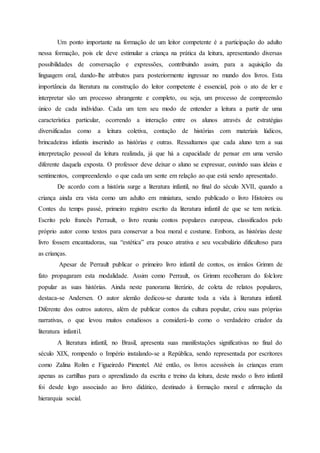Um ponto importante na formação de um leitor competente é a participação do adulto
nessa formação, pois ele deve estimular a criança na prática da leitura, apresentando diversas
possibilidades de conversação e expressões, contribuindo assim, para a aquisição da
linguagem oral, dando-lhe atributos para posteriormente ingressar no mundo dos livros. Esta
importância da literatura na construção do leitor competente é essencial, pois o ato de ler e
interpretar são um processo abrangente e completo, ou seja, um processo de compreensão
único de cada indivíduo. Cada um tem seu modo de entender a leitura a partir de uma
característica particular, ocorrendo a interação entre os alunos através de estratégias
diversificadas como a leitura coletiva, contação de histórias com materiais lúdicos,
brincadeiras infantis inserindo as histórias e outras. Ressaltamos que cada aluno tem a sua
interpretação pessoal da leitura realizada, já que há a capacidade de pensar em uma versão
diferente daquela exposta. O professor deve deixar o aluno se expressar, ouvindo suas ideias e
sentimentos, compreendendo o que cada um sente em relação ao que está sendo apresentado.
De acordo com a história surge a literatura infantil, no final do século XVII, quando a
criança ainda era vista como um adulto em miniatura, sendo publicado o livro Histoires ou
Contes du temps passé, primeiro registro escrito da literatura infantil de que se tem notícia.
Escrito pelo francês Perrault, o livro reuniu contos populares europeus, classificados pelo
próprio autor como textos para conservar a boa moral e costume. Embora, as histórias deste
livro fossem encantadoras, sua “estética” era pouco atrativa e seu vocabulário dificultoso para
as crianças.
Apesar de Perrault publicar o primeiro livro infantil de contos, os irmãos Grimm de
fato propagaram esta modalidade. Assim como Perrault, os Grimm recolheram do folclore
popular as suas histórias. Ainda neste panorama literário, de coleta de relatos populares,
destaca-se Andersen. O autor alemão dedicou-se durante toda a vida à literatura infantil.
Diferente dos outros autores, além de publicar contos da cultura popular, criou suas próprias
narrativas, o que levou muitos estudiosos a considerá-lo como o verdadeiro criador da
literatura infantil.
A literatura infantil, no Brasil, apresenta suas manifestações significativas no final do
século XIX, rompendo o Império instalando-se a República, sendo representada por escritores
como Zalina Rolim e Figueiredo Pimentel. Até então, os livros acessíveis às crianças eram
apenas as cartilhas para o aprendizado da escrita e treino da leitura, deste modo o livro infantil
foi desde logo associado ao livro didático, destinado à formação moral e afirmação da
hierarquia social.
 