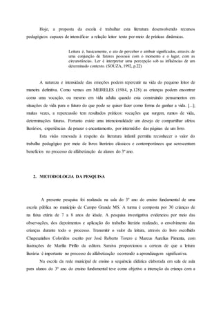 Hoje, a proposta da escola é trabalhar esta literatura desenvolvendo recursos
pedagógicos capazes de intensificar a relação leitor texto por meio de práticas dinâmicas.
Leitura é, basicamente, o ato de perceber e atribuir significados, através de
uma conjunção de fatores pessoais com o momento e o lugar, com as
circunstâncias. Ler é interpretar uma percepção sob as influências de um
determinado contexto. (SOUZA, 1992, p.22)
A natureza e intensidade das emoções podem repercutir na vida do pequeno leitor de
maneira definitiva. Como vemos em MEIRELES (1984, p.128) as crianças podem encontrar
como uma vocação, ou mesmo em vida adulta quando esta construindo pensamentos em
situações de vida para o futuro do que pode se quiser fazer como forma de ganhar a vida. [...];
muitas vezes, a repercussão tem resultados práticos: vocações que surgem, rumos de vida,
determinações futuras. Portanto existe uma intencionalidade um desejo de compartilhar afetos
literários, experiências de prazer e encantamento, por intermédio das páginas de um livro.
Esta visão renovada à respeito da literatura infantil permitiu reconhecer o valor do
trabalho pedagógico por meio de livros literários clássicos e contemporâneos que acrescentam
benefícios no processo de alfabetização de alunos do 3º ano.
2. METODOLOGIA DA PESQUISA
A presente pesquisa foi realizada na sala do 3º ano do ensino fundamental de uma
escola pública no município de Campo Grande MS. A turma é composta por 30 crianças de
na faixa etária de 7 a 8 anos de idade. A pesquisa investigativa evidenciou por meio das
observações, dos depoimentos e aplicação do trabalho literário realizado, o envolvimento das
crianças durante todo o processo. Transmitir o valor da leitura, através do livro escolhido
Chapeuzinhos Coloridos escrito por José Roberto Torero e Marcus Aurelius Pimenta, com
ilustrações de Marilia Pirillo da editora Saraiva proporcionou a certeza de que a leitura
literária é importante no processo de alfabetização ocorrendo a aprendizagem significativa.
Na escola da rede municipal de ensino a sequência didática elaborada em sala de aula
para alunos do 3º ano do ensino fundamental teve como objetivo a interação da criança com a
 