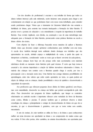 Um dos desafios do profissional é executar o seu trabalho de forma que todos os
alunos tenham interesse pela aula ministrada, assim iniciamos uma pesquisa para chegar a um
contentamento em relação ao que poderíamos fazer com nosso tema trabalhado, para entender
aonde poderíamos chegar. Vimos que o tratamento da Literatura Infantil não visa somente a
habilidade de leitura, pois somente isso tornaria inadequado a formação do leitor literário. É
preciso rever a postura do educador e seu entendimento à respeito da importância do trabalho
literário. Essa revisão implicará, sem dúvida, na construção e uso de uma metodologia mais
adequada para a formação do leitor literário, promovendo como práticas literárias na escola a
leitura efetiva dos textos.
Com objetivo de fazer a diferença buscando novas maneiras de aplicar a literatura
infantil, vimos que devemos sempre aprimorar conhecimentos para trabalhar com este tema.
A escola deve também interagir neste ambiente dando destaque aos trabalhos que são
apresentados na escola, abrindo espaço a multiplicidade de vozes, a partir das quais se
interpretam as histórias, considerando assim as vozes que se fazem em torno de cada palavra,
Poucas crianças leem hoje em dia porque estão mais acostumadas com materiais
eletrônicos devido ao momento sócio histórico pelo qual vivemos. É certo que hoje torna-se
essencial e de extrema importância a criação de hábitos inovadores relacionados à leitura. A
maioria das crianças tem contato com a literatura quando chega à escola, por isso a
preocupação com a inovação nesta área. Uma história traz consigo inúmeras possibilidades de
aprendizagem, entre elas valores que estão sendo apontados no texto, os quais podem ser
objeto de diálogo com as crianças, dando possibilidade a troca de opiniões e desenvolvendo a
capacidade de expressão.
Aos professores que oferecem pequenas doses diárias de leitura agradável, sem forçar,
mas com naturalidade, desenvolve na criança um hábito que poderá acompanhá-la pela vida
afora. Para desenvolver um programa de leitura equilibrado, que integre os conteúdos
relacionados ao currículo escolar é importante oferecer certa variedade de livros de literatura
como contos, fábulas e poesias. É preciso também que o professor observe a idade
cronológica da criança e principalmente o estágio de desenvolvimento de leitura em que ela se
encontra, já que o desenvolvimento é gradativo, sem que se torne rotina sem sentido,
mecanizada.
A arte de ensinar, de criar também se utiliza de livros e de leitura e para conhecermos
melhor um tema devemos nos aprofundar na leitura e na compreensão de muitas coisas que
nos rodeia. O livro abre portas, abre caminhos, no entanto desconhecidos, nos oportuniza para
 