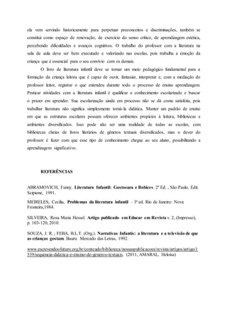 ela vem servindo historicamente para perpetuar preconceitos e discriminações, também se
constitui como espaço de renovação, de exercício do senso crítico, de aprendizagem estética,
percebendo dificuldades e avanços cognitivos. O trabalho do professor com a literatura na
sala de aula deve ser bem executado e valorizado nas escolas, pois trabalha a emoção da
criança que é essencial para o seu convívio com os demais.
O livro de literatura infantil deve se tornar um meio pedagógico fundamental para a
formação da criança leitora que é capaz de ouvir, fantasiar, interpretar e, com a mediação do
professor leitor, registrar o que entendeu durante todo o processo de ensino aprendizagem.
Praticar atividades com a literatura infantil é qualificar o conhecimento escolarizado e buscar
o prazer em aprender. Sua escolarização ainda em processo não se dá como satisfeita, pois
trabalhar literatura não significa simplesmente torná-la didática. Manter um padrão de ensino
em que as estruturas escolares possam oferecer ambientes propícios à leitura, bibliotecas e
ambientes diversificados. Isso pode não ser uma realidade de todas as escolas, com
bibliotecas cheias de livros literários de gêneros textuais diversificados, mas o dever do
professor é fazer com que esse tipo de conhecimento chegue ao seu aluno, possibilitando a
aprendizagem significativo.
REFERÊNCIAS
ABRAMOVICH, Fanny. Literatura Infantil: Gostosura e Bobices. 2º Ed. , São Paulo, Edit.
Scipione, 1991.
MEIRELES, Cecília, Problemas da literatura infantil – 3ª ed. Rio de Janeiro: Nova
Fronteira,1984.
SILVEIRA, Rosa Maria Hessel. Artigo publicado em Educar em Revista v. 2, (Impresso),
p. 103-120, 2010.
SOUZA, J. R. ; FEBA, B.L.T. (Org.). Narrativas Infantis: a literatura e a televisão de que
as crianças gostam. Bauru: Mercado das Letras, 1992.
www.escrevendoofuturo.org.br/conteudo/biblioteca/nossaspublicacoes/revista/artigos/artigo/1
539/sequencia-didatica-e-ensino-de-generos-textuais. (2011, AMARAL, Heloísa)
 