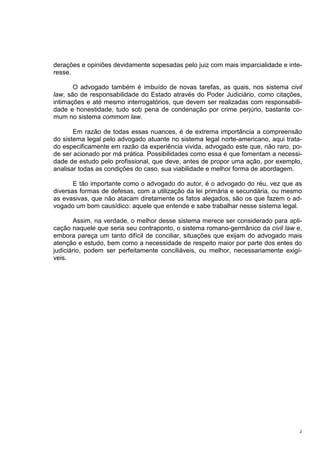 2
derações e opiniões devidamente sopesadas pelo juiz com mais imparcialidade e inte-
resse.
O advogado também é imbuído de novas tarefas, as quais, nos sistema civil
law, são de responsabilidade do Estado através do Poder Judiciário, como citações,
intimações e até mesmo interrogatórios, que devem ser realizadas com responsabili-
dade e honestidade, tudo sob pena de condenação por crime perjúrio, bastante co-
mum no sistema commom law.
Em razão de todas essas nuances, é de extrema importância a compreensão
do sistema legal pelo advogado atuante no sistema legal norte-americano, aqui trata-
do especificamente em razão da experiência vivida, advogado este que, não raro, po-
de ser acionado por má prática. Possibilidades como essa é que fomentam a necessi-
dade de estudo pelo profissional, que deve, antes de propor uma ação, por exemplo,
analisar todas as condições do caso, sua viabilidade e melhor forma de abordagem.
E tão importante como o advogado do autor, é o advogado do réu, vez que as
diversas formas de defesas, com a utilização da lei primária e secundária, ou mesmo
as evasivas, que não atacam diretamente os fatos alegados, são os que fazem o ad-
vogado um bom causídico: aquele que entende e sabe trabalhar nesse sistema legal.
Assim, na verdade, o melhor desse sistema merece ser considerado para apli-
cação naquele que seria seu contraponto, o sistema romano-germânico da civil law e,
embora pareça um tanto difícil de conciliar, situações que exijam do advogado mais
atenção e estudo, bem como a necessidade de respeito maior por parte dos entes do
judiciário, podem ser perfeitamente conciliáveis, ou melhor, necessariamente exigí-
veis.
 