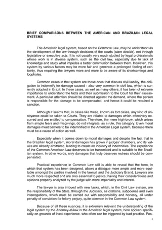 3
BRIEF COMPARISONS BETWEEN THE AMERICAN AND BRAZILIAN LEGAL
SYSTEMS
The American legal system, based on the Commow Law, may be understood as
the development of the law through decisions of the courts (stare decisis), not through
legislative or executive acts. It is not usually very much studied by legal professionals
whose work is in diverse system, such as the civil law, especially due to lack of
knowledge and study what impedes a better communion between them. However, this
system by various factors may be more fair and generate a prolonged feeling of cer-
tainty, thus requiring the lawyers more and more to be aware of its shortcomings and
loopholes.
Common cases in that system are those ones that discuss civil liability, the obli-
gation to indemnify for damage caused - also very common in civil law, which is cur-
rently adopted in Brazil. In these cases, as well as many others, it has been of extreme
importance to understand the facts and their submission to the Court for their assess-
ment. A particular attention should be directed against the demand, where the person
is responsible for the damage to be compensated, and hence it could be required a
sanction.
Although it seems that, in cases like these, known as tort cases, any kind of an-
noyance could be taken to Courts. They are related to damages which effectively oc-
curred and are entitled to compensation. Therefore, the mere high-brow, which arises
from simple fears and misgivings, do not integrate, as a rule, this category. Even moral
damages meet barriers to be indemnified in the American Legal system, because there
must be a cause of action as well.
Especially when it comes down to moral damages and despite the fact that in
the Brazilian legal system, moral damages has grown in judges’ chambers, and its val-
ues are already arbitrated, leading to create an industry of indemnities. The experience
of the Common American Law deserves to be transmitted and is suitable to the Brazil-
ian system. In other words, only damages that truly deserves redress should be com-
pensated.
Practical experience in Common Law still is able to reveal that the form, in
which that system has been designed, allows a dialogue more ample and more equi-
table amongst the parties involved in the lawsuit and the Judiciary Brand. Lawyers are
much more respected and are also essential to justice, having their considerations and
opinions properly analyzed by the judge with more impartiality and interest.
The lawyer is also imbued with new tasks, which, in the Civil Law system, are
the responsibility of the State, through the Judiciary, as citations, subpoenas and even
interrogations, which must be carried out with responsibility and honesty, all under
penalty of conviction for felony perjury, quite common in the Common Law system.
Because of all these nuances, it is extremely relevant the understanding of the
legal system by the Attorney-at-law in the American legal system, here spoken specifi-
cally on grounds of lived experience, who often can be triggered by bad practice. Pos-
 