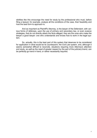 4
sibilities like this encourage the need for study by the professional who must, before
filing a lawsuit, for example, analyze all the conditions of the case, their feasibility and
how the best form to approach is.
And as important as Plaintiff's Attorney, is the lawyer of the Defendant, with var-
ious forms of defenses, upon the use of primary and secondary law, or even evasive
strategies, that do not directly attack the facts alleged, they are the ones who make the
lawyer a good lawyer: one who understands and knows how to work in the legal sys-
tem.
So, actually, this is the best part of this system that deserves to be considered
for application in what would be its counterpoint, the Civil Law system, and, although it
seems somewhat difficult to reconcile, situations requiring more Attorney's attention
and study, as well as the need of greater respect by the part of the judiciary brand, can
be perfectly go hand in hand, or rather necessarily required.
 