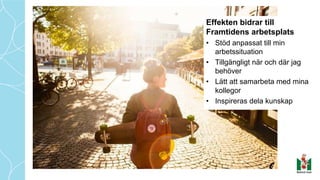 Effekten bidrar till
Framtidens arbetsplats
• Stöd anpassat till min
arbetssituation
• Tillgängligt när och där jag
behöver
• Lätt att samarbeta med mina
kollegor
• Inspireras dela kunskap
 