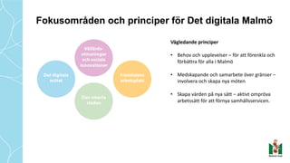 Fokusområden och principer för Det digitala Malmö
Vägledande	principer	
• Behov	och	upplevelser	– för	att	förenkla	och	
förbättra	för	alla	i	Malmö	
• Medskapande	och	samarbete	över	gränser	–
involvera	och	skapa	nya	möten
• Skapa	värden	på	nya	sätt	– aktivt	ompröva	
arbetssätt	för	att	förnya	samhällsservicen.
 