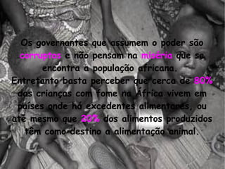 Os governantes que assumem o poder são  corruptos  e não pensam na  miséria  que se encontra a população africana.  Entretanto basta perceber que cerca de  80%  das crianças com fome na África vivem em países onde há excedentes alimentares, ou até mesmo que  20%  dos alimentos produzidos têm como destino a alimentação animal. 