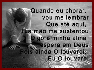 Quando eu chorar,
vou me lembrar
Que até aqui,
Tua mão me sustentou
Digo a minha alma
espera em Deus
Pois ainda O louvarei,
Eu O louvarei

 