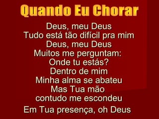 Deus, meu Deus
Tudo está tão difícil pra mim
Deus, meu Deus
Muitos me perguntam:
Onde tu estás?
Dentro de mim
Minha alma se abateu
Mas Tua mão
contudo me escondeu
Em Tua presença, oh Deus

 