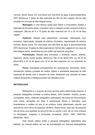 nervoso, dentre outros. Em uma bacia com dois litros de água à aproximadamente
35ºC dissolve-se 7 gotas de óleo essencial em 5ml de óleo vegetal, dilui-se esta
emulsão em um copo de leite integral morno.
Massagem: é uma técnica usada para liberar a musculatura, facilitar a
absorção de princípios ativos, e também induz à inalação do óleo enquanto é feita a
massagem. Dilui-se de 6 a 15 gotas de óleo essencial em 10 a 20 ml de óleo
vegetal.
Pedilúvio: utilizado para relaxamento, contusões, inflamações, suor
excessivo, higienização, ativação do sistema circulatório, regularização do sistema
nervoso, dentre outros. Em uma bacia com três litros de água à aproximadamente
35ºC dissolve-se 10 gotas de óleo essencial em 5ml de óleo vegetal em um copo de
leite integral morno, acrescenta-se uma colher (de sopa) de sal grosso.
Pulverização: utilizado para aromatizar o ambiente, relaxar, acalmar,
higienizar, dentre outras opções. Mistura-se 100 ml de álcool 50% (ou 50 ml de
álcool 96% e 50 ml de água) com 10 ml de óleo essencial, em um recipiente de
spray.
Puros: empregado principalmente em queimaduras, ferimentos, dores,
hematomas, herpes e picadas de insetos. Aplicar a quantidade adequada de óleo
essencial de acordo com o tamanho do local, lembrando que somente os óleos
voláteis de lavanda e melaleuca podem ser utilizados puros.
METODOLOGIA
Bibliografia é o conjunto de livros escritos sobre determinado assunto, a
pesquisa bibliográfica consiste no exame destes, como também, revistas, jornais,
monografias, teses, materiais cartográfico, publicações, até meios de comunicações
orais (rádio, gravações em fitas) e audiovisuais (filmes e televisão), para
levantamento e análise do que já se produziu sobre determinado assunto que
assumimos como tema de pesquisa científica. Dessa forma, esse tipo de pesquisa
não se torna uma repetição do que já foi dito ou escrito, e sim, dá um novo enfoque
ou abordagem, chegando a conclusões inovadoras. (RUIZ, 1996; LAKATOS,
MARCONI, 1991).
Este estudo utilizou então a pesquisa bibliográfica exploratória para
elaborar um manual prático de uso da aromaterapia em diversos desequilíbrios
 