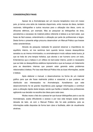 CONSIDERAÇÕES FINAIS
Apesar de a Aromaterapia ser um recurso terapêutico novo em nosso
país, já temos uma série de materiais disponíveis, entre marcas de óleos, também
nacionais, bibliografias e outros recursos para a utilização dos óleos, como os
difusores elétricos, por exemplo. Mas ao pesquisar as bibliografias da área,
percebemos a escassez de material prático referente à beleza e ao bem-estar, que
fosse de fácil acesso, entendimento e utilização por parte de profissionais e leigos.
Desta forma o presente artigo procurou desenvolver um Manual Prático que tivesse
estas características.
Através da pesquisa realizada foi possível observar a importância do
equilíbrio interno, só nos sentimos bem quando temos nossos desequilíbrios
sanados ou ao menos minimizados, e a aromaterapia é muito valiosa nesta busca, já
que se trata de uma terapia holística, que aborda o ser humano como um todo.
Entendemos que a beleza é um reflexo do bem-estar interno, porém é necessário
que se trate os desequilíbrios estéticos topicamente e que se busque um tratamento
para as desordens internas que possam estar gerando estes problemas
relacionados à beleza. Por isso este Manual Prático trás as duas informações, saúde
e beleza.
Após elaborar o manual, o desenvolvemos na forma de um material
gráfico para que ele fosse realmente prático e acessível, e que pudesse ser
distribuído aos interessados na Aromaterapia. Acreditamos que este
desenvolvimento foi de grande importância para agregar informações e contribuir
para a utilização rápida desta terapia, sendo que facilita o trabalho dos profissionais
agilizando sua decisão na escolha dos óleos para cada caso.
Muitas vezes o fato de a pessoa ter que buscar bibliografias para o uso da
Aromaterapia, acaba dificultando o acesso e por isso esta terapia acaba sendo
deixada de lado. Já com o Manual Prático não há este problema, pois as
informações estão dispostas de forma bem clara e facilitada, além de visualmente
atrativas.
 