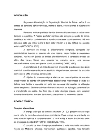 INTRODUÇÃO
Segundo a Constituição da Organização Mundial da Saúde: saúde é um
estado de completo bem-estar físico, mental e social, e não apenas a ausência de
doenças.
Para uma melhor qualidade de vida é necessário ter não só a saúde como
também o equilíbrio. A “saúde perfeita” significa não somente a saúde do corpo,
associada ao interior, como também a aparência que esse corpo apresenta. Há uma
conexão cada vez maior entre o bem estar interior e o seu reflexo no aspecto
exterior (MEDEIROS, 2010).
A definição de beleza é extremamente complexa, composta por
características internas e externas de uma pessoa, traços faciais e proporções
corporais. Não há um padrão de beleza pré-determinado, a verdadeira beleza vai
além das partes físicas das pessoas de maneira geral. Uma pessoa
verdadeiramente bonita tem que ser bonita por inteiro (LOPES, 2010).
A aromaterapia é um método que vem crescendo a cada ano e que pode
contribuir consideravelmente para o equilíbrio integral do ser, que vem de encontro
com o que a OMS preconiza como saúde.
O objetivo do presente artigo é elaborar um manual prático de uso dos
óleos voláteis de acordo com determinados desequilíbrios relacionados a saúde e a
beleza para facilitar a consulta por parte das pessoas interessadas na utilização
desta terapêutica. Este manual visa informar as técnicas de aplicação para benefício
e manutenção da saúde. Seu foco não é tratar doenças graves, nem substituir
tratamentos médicos, mas sim servir como coadjuvante no tratamento destas.
REVISÃO TEÓRICA
Terapias alternativas
A energia vital que os chineses chamam Ch’i (Qi) percorre nosso corpo
numa rede de caminhos denominados meridianos. Essa energia se manifesta em
dois aspectos opostos e complementares, o Yin e Yang, e assim é explicado todos
os processos de vida (BONTEMPO, 1996; DAVIS, 1996).
O conceito de Yin – Yang é provavelmente o mais importante símbolo da
Teoria da Medicina Chinesa, representam qualidades opostas, mas também
 