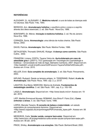 REFERÊNCIAS
ALZUGARY, D.; ALZUGARY, C. Medicina natural: a cura de todas as doenças está
na natureza. São Paulo: Três, 1993.
BERWICK, Ann. Aromaterapia holística: o equilíbrio entre o corpo e o espírito
através dos óleos essenciais. 2. ed. São Paulo : Nova Era, 1998.
BONTEMPO, Dr. Márcio. Iniciação à medicina holística. 2. ed. Rio de Janeiro:
Nova Era, 1996.
CORAZZA, Sonia. Aromacologia: uma ciência de muitos cheiros. São Paulo:
Senac, 2002.
DAVIS, Patrícia. Aromaterapia. São Paulo: Martins Fontes, 1996.
DETHLEFSEN, Thorwald; DAHLKE, Rüdiger. A doença como caminho. São Paulo:
Cultrix, 2002.
FRANZONI, Liciane; COSTA, Tayana Vieira da. Auriculoterapia em caso de
obesidade grau I. [2007/1]. TCC (graduação em Tecnologia em Cosmetologia e
Estética) – Universidade do Vale do Itajaí, Balneário Camboriú, 2007. Disponível em:
<http://siaibib01.univali.br/pdf/Liciane%20Franzoni-Tayana%20da%20Costa.pdf>.
Acesso em: 8 mar. 2010.
KELLER, Erich. Guia completo de aromaterapia. 3. ed. São Paulo: Pensamento,
2003.
KIPLING, Rudyard. Desde os tempos antigos. In: TISSERAND, Robert. A arte da
Aromaterapia. São Paulo: Roca, 1993. cap. 2, p. 23-57.
LAKATOS, Eva Maria; MARCONI, Marina de Andrade. Fundamentos de
metodologia científica. 3. ed. São Paulo: 1991, cap. 9, p. 183-189.
LASZLO. Aromaterapia. Disponível em: <http://www.laszlo.ind.br> Acesso em: 19
abr. 2010.
LIPP, Marilda Emmanuel Novaes; ROMANO, Ana Silvia P. Fiore (Col.). Como
enfrentar o stress. 5. ed. São Paulo: Ícone, 1998.
LOPES, Marcela Teixeira. O conceito de beleza e maternidade: um estudo
exploratório do comportamento feminino. Disponível em:
<http://www2.coppead.ufrj.br/port/images/PDFs/marcela_lopes.pdf>. Acesso em: 06
abr. 2010.
MEDEIROS, Carla. Vender saúde, comprar bem-estar. Disponível em:
<http://www.bocc.uff.br/pag/medeiros-carla-vender-saude-comprar-bem-estar.pdf>.
Acesso em: 06 abr. 2010.
PRICE, Shirley. Aromaterapia e as emoções. São Paulo: Bertrand Brasil, 2002.
 