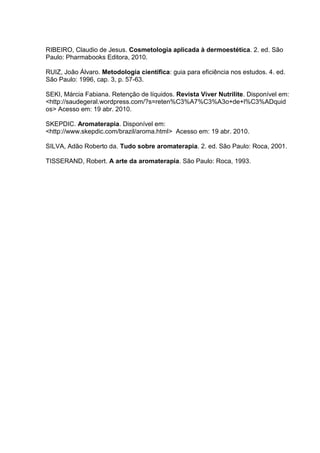 RIBEIRO, Claudio de Jesus. Cosmetologia aplicada à dermoestética. 2. ed. São
Paulo: Pharmabooks Editora, 2010.
RUIZ, João Álvaro. Metodologia científica: guia para eficiência nos estudos. 4. ed.
São Paulo: 1996, cap. 3, p. 57-63.
SEKI, Márcia Fabiana. Retenção de líquidos. Revista Viver Nutrilite. Disponível em:
<http://saudegeral.wordpress.com/?s=reten%C3%A7%C3%A3o+de+l%C3%ADquid
os> Acesso em: 19 abr. 2010.
SKEPDIC. Aromaterapia. Disponível em:
<http://www.skepdic.com/brazil/aroma.html> Acesso em: 19 abr. 2010.
SILVA, Adão Roberto da. Tudo sobre aromaterapia. 2. ed. São Paulo: Roca, 2001.
TISSERAND, Robert. A arte da aromaterapia. São Paulo: Roca, 1993.
 