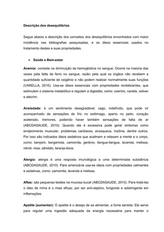 Descrição dos desequilíbrios
Segue abaixo a descrição dos conceitos dos desequilíbrios encontrados com maior
incidência nas bibliografias pesquisadas, e os óleos essenciais usados no
tratamento destes e suas propriedades.
Saúde e Bem-estar
Anemia: consiste na diminuição da hemoglobina no sangue. Ocorre na maioria das
vezes pela falta de ferro no sangue, razão pela qual os órgãos não recebem a
quantidade suficiente de oxigênio e não podem realizar normalmente suas funções
(VARELLA, 2010). Usa-se óleos essenciais com propriedades revitalizantes, que
estimulem o sistema metabólico e regulam a digestão, como: coentro, canela, vetiver
e alecrim.
Ansiedade: é um sentimento desagradável, vago, indefinido, que pode vir
acompanhado de sensações de frio no estômago, aperto no peito, coração
acelerado, tremores, podendo haver também sensações de falta de ar
(ABCDASAUDE, 2010). Quando ela é excessiva pode gerar sintomas como
enrijecimento muscular, problemas cardíacos, enxaqueca, insônia, dentre outros.
Por isso são indicados óleos sedativos que acalmam e relaxam a mente e o corpo,
como: benjoim, bergamota, camomila, gerânio, ilangue-ilangue, lavanda, melissa,
néroli, rosa, sândalo, laranja-doce.
Alergia: alergia é uma resposta imunológica a uma determinada substância
(ABCDASAUDE, 2010). Para amenizá-la usa-se óleos com propriedades calmantes
e sedativas, como: camomila, lavanda e melissa.
Aftas: são pequenas lesões na mucosa bucal (ABCDASAUDE, 2010). Para tratá-las
o óleo de mirra é o mais eficaz, por ser anti-séptico, fungicida e adstringente em
inflamações.
Apetite (aumentar): O apetite é o desejo de se alimentar, a fome sentida. Ele serve
para regular uma ingestão adequada da energia necessária para manter o
 