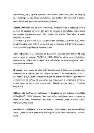 metabolismo, se o apetite apresenta uma queda temporária como no caso de
convalescença, usa-se óleos estimulantes, que acabam por aumentar o apetite,
como: bergamota, camomila, cardamomo e hissopo.
Apetite (diminuir): usa-se óleos calmantes, antidepressivos e sedativos, pois é
comum as pessoas comerem por estímulo nervoso e ansiedade, então, essas
propriedade consequentemente irão regular do apetite. São eles: lavanda,
bergamota e zimbro.
Alcoolismo: é o consumo excessivo de bebidas alcoólicas (ABCDASAUDE, 2010).
A aromaterapia neste caso é um auxílio para desintoxicar o organismo, possuem
essa propriedade os óleos de funcho e zimbro.
Azia/ indigestão: é a sensação de queimação causada pelo retorno do suco
gástrico para o esôfago (VARELLA, 2010). Utiliza-se óleos com propriedades
calmantes, reconfortantes, analgésicos e estimulantes do sistema digestivo, como
Cardamomo e Pimenta.
Bronquite: é um estado de inflamação dos brônquios. O tratamento aromaterápico
visa combater a infecção, reduzindo a febre, moderando a tosse e expelindo o muco
(VARELLA, 2010). Utiliza-se óleos que hajam no sistema respiratório, que reforçam
o mecanismo de defesa do organismo, que regularizam a temperatura corpórea,
expectorantes e descongestionantes, como Hortelã-pimenta, hissopo, Eucalipto,
Bergamota.
Cãibras: são contrações involuntárias e dolorosas de um músculo esquelético
(CRIASAUDE, 2010). Utiliza-se óleos com ações analgésicas para combater as
dores musculares, fortificantes, relaxantes e calmantes, como Alecrim, Sálvia,
Manjerona, Bergamota.
Candidíase: é a infecção de uma mucosa pelo fungo Cândida albicans (VARELLA,
2010). Utiliza-se óleos essenciais antifúngicos como ti-tree (melaleuca), lavanda,
mirra.
 