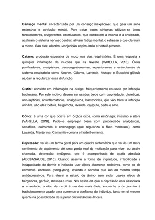 Cansaço mental: caracterizado por um cansaço inexplicável, que gera um sono
excessivo e confusão mental. Para tratar esses sintomas utilizam-se óleos
fortalecedores, revigorantes, estimulantes, que combatem a insônia e a ansiedade,
acalmam o sistema nervoso central, aliviam fadiga mental, o estresse e que clareiam
a mente. São eles: Alecrim, Manjericão, capim-limão e hortelã-pimenta.
Catarro: produção excessiva de muco nas vias respiratórias. É uma resposta a
qualquer inflamação da mucosa que as reveste (VARELLA, 2010). Óleos
purificadores, analgésicos, descongestionantes, expectorantes e estimulantes do
sistema respiratório como Alecrim, Cálamo, Lavanda, hissopo e Eucalipto-glóbulo
ajudam a regularizar essa disfunção.
Cistite: consiste em inflamação na bexiga, frequentemente causada por infecção
bacteriana. Por este motivo, devem ser usados óleos com propriedades diuréticas,
anti-sépticas, antiinflamatórias, analgésicos, bactericidas, que vão tratar a infecção
urinária, são eles: bétula, bergamota, lavanda, cajepute, cedro e alho.
Cólica: é uma dor que ocorre em órgãos ocos, como estômago, intestino e útero
(VARELLA, 2010). Pode-se empregar óleos com propriedade analgésicas,
sedativas, calmantes e emenagogo (que regulariza o fluxo menstrual), como
Lavanda, Manjerona, Camomila-romana e hortelã-pimenta.
Depressão: vai de um termo geral para um quadro sintomático que vai de um mero
sentimento de abatimento até uma perda real da motivação para viver, ou assim
chamada, depressão endógena, que é acompanhada de apatia absoluta
(ABCDASAUDE, 2010). Quando assume a forma de inquietude, irritabilidade e
incapacidade de dormir é indicado usar óleos altamente sedativos, como os de
camomila, esclaréia, ylang-ylang, lavanda e sândalo que são ao mesmo tempo
antidepressivos. Para elevar o estado de ânimo sem sedar usa-se óleos de
bergamota, gerânio, melissa e rosa. Nos casos em que a depressão está associada
a ansiedade, o óleo de néroli é um dos mais úteis, enquanto o de jasmim é
tradicionalmente usado para aumentar a confiança do indivíduo, tanto em si mesmo
quanto na possibilidade de superar circunstâncias difíceis.
 