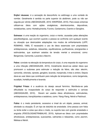 Enjôo/ náuseas: é a sensação de desconforto no estômago e uma vontade de
vomitar. Geralmente é sentida na parte superior do abdômen, pode ou não ser
seguida por vômito (ABCDASAUDE, 2010; WIKIPEDIA, 2010). Para esses sintomas
utilizam-se óleos com ações analgésicas, desintoxicantes, depurativas,
revitalizantes, como: Hortelã-pimenta, Funcho, Cardamomo, Coentro e Gengibre.
Estresse: é uma reação do organismo, corpo e mente, causadas pelas alterações
psicofisiológicas, que ocorrem quando a pessoa se confronta com qualquer evento
ou situação que desincadeie adaptações nos modos de enfrentamento (LIPP;
ROMANO, 1998). É necessário o uso de óleos essenciais com propriedades
antidepressivas, sedativas, relaxantes, equilibradoras, purificadoras, energizantes e
estimulantes, que acalmam estados de tensão mental e emocional, como:
Bergamota, Camomila, Lavanda e Alecrim.
Febre: consiste na elevação da temperatura do corpo, é uma resposta do organismo
a uma infecção (ABCDASAUDE, 2010). Inicialmente devem-se adotar óleos que
promovem a sudorese para estimular a redução da febre, são eles: alecrim,
camomila, citronela, cipreste, gengibre, lavanda, manjericão, ti-tree e zimbro. Depois
deve-se usar óleos que contribuem para redução da temperatura, como bergamota,
eucalipto, hortelã-pimenta e lavanda.
Frigidez/ Frieza: é a ausência do desejo sexual feminino. Manifesta-se pela
dificuldade ou incapacidade do corpo de responder a estímulos e carícias
(ABCDASAUDE, 2010). Devem ser usados óleos afrodisíacos, estimulantes,
antidepressivos, tranqüilizantes e sedativos, como: Ylang-Ylang, Néroli e Patchouli.
Fobia: é o medo persistente, excessivo e irreal de um objeto, pessoa, animal,
atividade ou situação. É um tipo de distúrbio de ansiedade. Uma pessoa com fobia
ou tenta evitar a coisa que ativa o medo, ou suporta isso com grande ansiedade e
angústia (PSICOLOGIAETRABALHO, 2010). Aplicam-se óleos com propriedades
afrodisíacas, antidepressivas, suavizantes, calmantes e relaxantes, como Jasmim,
Melissa e Néroli.
 