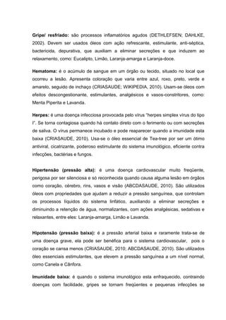 Gripe/ resfriado: são processos inflamatórios agudos (DETHLEFSEN; DAHLKE,
2002). Devem ser usados óleos com ação refrescante, estimulante, anti-séptica,
bactericida, depurativa, que auxiliam a eliminar secreções e que induzem ao
relaxamento, como: Eucalipto, Limão, Laranja-amarga e Laranja-doce.
Hematoma: é o acúmulo de sangue em um órgão ou tecido, situado no local que
ocorreu a lesão. Apresenta coloração que varia entre azul, roxo, preto, verde e
amarelo, seguido de inchaço (CRIASAUDE; WIKIPEDIA, 2010). Usam-se óleos com
efeitos descongestionante, estimulantes, analgésicos e vasos-constritores, como:
Menta Piperita e Lavanda.
Herpes: é uma doença infecciosa provocada pelo vírus “herpes simplex vírus do tipo
I”. Se torna contagiosa quando há contato direto com o ferimento ou com secreções
de saliva. O vírus permanece incubado e pode reaparecer quando a imunidade esta
baixa (CRIASAUDE, 2010). Usa-se o óleo essencial de Tea-tree por ser um ótimo
antiviral, cicatrizante, poderoso estimulante do sistema imunológico, eficiente contra
infecções, bactérias e fungos.
Hipertensão (pressão alta): é uma doença cardiovascular muito freqüente,
perigosa por ser silenciosa e só reconhecida quando causa alguma lesão em órgãos
como coração, cérebro, rins, vasos e visão (ABCDASAUDE, 2010). São utilizados
óleos com propriedades que ajudam a reduzir a pressão sanguínea, que controlam
os processos líquidos do sistema linfático, auxiliando a eliminar secreções e
diminuindo a retenção de água, normalizantes, com ações analgésicas, sedativas e
relaxantes, entre eles: Laranja-amarga, Limão e Lavanda.
Hipotensão (pressão baixa): é a pressão arterial baixa e raramente trata-se de
uma doença grave, ela pode ser benéfica para o sistema cardiovascular, pois o
coração se cansa menos (CRIASAUDE, 2010; ABCDASAUDE, 2010). São utilizados
óleo essenciais estimulantes, que elevem a pressão sanguínea a um nível normal,
como Canela e Cânfora.
Imunidade baixa: é quando o sistema imunológico esta enfraquecido, contraindo
doenças com facilidade, gripes se tornam freqüentes e pequenas infecções se
 