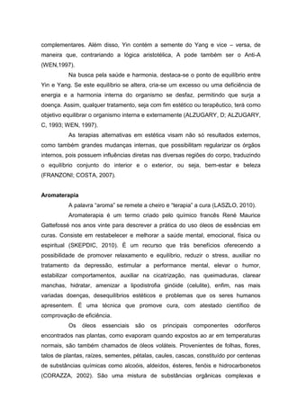 complementares. Além disso, Yin contém a semente do Yang e vice – versa, de
maneira que, contrariando a lógica aristotélica, A pode também ser o Anti-A
(WEN,1997).
Na busca pela saúde e harmonia, destaca-se o ponto de equilíbrio entre
Yin e Yang. Se este equilíbrio se altera, cria-se um excesso ou uma deficiência de
energia e a harmonia interna do organismo se desfaz, permitindo que surja a
doença. Assim, qualquer tratamento, seja com fim estético ou terapêutico, terá como
objetivo equilibrar o organismo interna e externamente (ALZUGARY, D; ALZUGARY,
C, 1993; WEN, 1997).
As terapias alternativas em estética visam não só resultados externos,
como também grandes mudanças internas, que possibilitam regularizar os órgãos
internos, pois possuem influências diretas nas diversas regiões do corpo, traduzindo
o equilíbrio conjunto do interior e o exterior, ou seja, bem-estar e beleza
(FRANZONI; COSTA, 2007).
Aromaterapia
A palavra “aroma” se remete a cheiro e “terapia” a cura (LASZLO, 2010).
Aromaterapia é um termo criado pelo químico francês René Maurice
Gattefossé nos anos vinte para descrever a prática do uso óleos de essências em
curas. Consiste em restabelecer e melhorar a saúde mental, emocional, física ou
espiritual (SKEPDIC, 2010). É um recurso que trás benefícios oferecendo a
possibilidade de promover relaxamento e equilíbrio, reduzir o stress, auxiliar no
tratamento da depressão, estimular a performance mental, elevar o humor,
estabilizar comportamentos, auxiliar na cicatrização, nas queimaduras, clarear
manchas, hidratar, amenizar a lipodistrofia ginóide (celulite), enfim, nas mais
variadas doenças, desequilíbrios estéticos e problemas que os seres humanos
apresentem. É uma técnica que promove cura, com atestado científico de
comprovação de eficiência.
Os óleos essenciais são os principais componentes odoríferos
encontrados nas plantas, como evaporam quando expostos ao ar em temperaturas
normais, são também chamados de óleos voláteis. Provenientes de folhas, flores,
talos de plantas, raízes, sementes, pétalas, caules, cascas, constituído por centenas
de substâncias químicas como alcoóis, aldeídos, ésteres, fenóis e hidrocarbonetos
(CORAZZA, 2002). São uma mistura de substâncias orgânicas complexas e
 