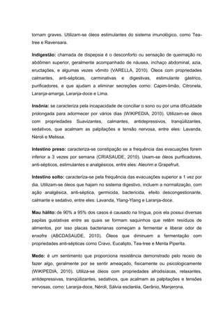 tornam graves. Utilizam-se óleos estimulantes do sistema imunológico, como Tea-
tree e Ravensara.
Indigestão: chamada de dispepsia é o desconforto ou sensação de queimação no
abdômen superior, geralmente acompanhado de náusea, inchaço abdominal, azia,
eructações, e algumas vezes vômito (VARELLA, 2010). Óleos com propriedades
calmantes, anti-sépticas, carminativas e digestivas, estimulante gástrico,
purificadores, e que ajudam a eliminar secreções como: Capim-limão, Citronela,
Laranja-amarga, Laranja-doce e Lima.
Insônia: se caracteriza pela incapacidade de conciliar o sono ou por uma dificuldade
prolongada para adormecer por vários dias (WIKIPEDIA, 2010). Utilizam-se óleos
com propriedades Suavizantes, calmantes, antidepressivos, tranqüilizantes,
sedativos, que acalmam as palpitações e tensão nervosa, entre eles: Lavanda,
Néroli e Melissa.
Intestino preso: caracteriza-se constipação se a frequência das evacuações forem
inferior a 3 vezes por semana (CRIASAUDE, 2010). Usam-se óleos purificadores,
anti-sépticos, estimulantes e analgésicos, entre eles: Alecrim e Grapefruit.
Intestino solto: caracteriza-se pela frequência das evacuações superior a 1 vez por
dia. Utilizam-se óleos que hajam no sistema digestivo, incluem a normalização, com
ação analgésica, anti-séptica, germicida, bactericida, efeito descongestionante,
calmante e sedativo, entre eles: Lavanda, Ylang-Ylang e Laranja-doce.
Mau hálito: de 90% a 95% dos casos é causado na língua, pois ela possui diversas
papilas gustativas entre as quais se formam saquinhos que retêm resíduos de
alimentos, por isso placas bacterianas começam a fermentar e liberar odor de
enxofre (ABCDASAUDE, 2010). Óleos que diminuem a fermentação com
propriedades anti-sépticas como Cravo, Eucalipto, Tea-tree e Menta Piperita.
Medo: é um sentimento que proporciona resistência demonstrado pelo receio de
fazer algo, geralmente por se sentir ameaçado, fisicamente ou psicologicamente
(WIKIPEDIA, 2010). Utiliza-se óleos com propriedades afrodisíacas, relaxantes,
antidepressivas, tranqüilizantes, sedativos, que acalmam as palpitações e tensões
nervosas, como: Laranja-doce, Néroli, Sálvia esclaréia, Gerânio, Manjerona.
 