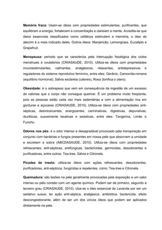 Memória fraca: Usam-se óleos com propriedades estimulantes, purificantes, que
equilibram a energia, fortalecem a concentração e clareiam a mente. Acredita-se que
óleos essenciais classificados como cefálicos estimulem a memória, o óleo de
alecrim é o mais indicado deles. Outros óleos: Manjericão, Lemongrass, Eucalipto e
Grapefruit.
Menopausa: período que se caracteriza pela interrupção fisiológica dos ciclos
menstruais e ovulatórios (CRIASAUDE, 2010). Utiliza-se óleos com propriedades
imunoestimulantes, calmantes, analgésicos, relaxantes, antidepressivos e
reguladores do sistema reprodutivo feminino, entre eles: Gerânio, Camomila-romana
(equilíbrio hormonal), Sálvia esclaréia (calores), Rosa (tonifica o útero).
Obesidade: é o sobrepeso que vem em consequência da ingestão de um excesso
de calorias que o corpo não consegue queimar. É um problema muito freqüente,
pois as pessoas estão cada vez mais sedentárias e com a alimentação rica em
gorduras e açúcares (CRIASAUDE, 2010). Utiliza-se óleos com propriedades anti-
sépticas, desintoxicantes, energizantes, carminativas, digestivas, depurativas,
diuréticas, suavemente laxativas e sedativas, entre eles: Tangerina, Limão e
Funcho.
Odores nos pés: é o odor intenso e desagradável provocado pela transpiração em
conjunto com bactérias e fungos presentes em nossa pele que absorvem a umidade
e excretam a sobra (ABCDASAUDE, 2010). Utiliza-se óleos com propriedades
refrescantes, anti-sépticas, antifúngicas, bactericidas, germicidas, desodorantes e
purificadoras, entre outros: Tea-tree, Sálvia e Citronela.
Picadas de inseto: utiliza-se óleos com ações refrescantes, desodorantes,
purificadores, anti-sépticos, fungicidas e repelentes, como: Tea-tree e Citronela.
Queimadura: são lesões na pele geralmente provocadas pela exposição a um calor
intenso ou pelo contato com um agente químico. Podem ser de primeiro, segundo e
terceiro grau (CRIASAUDE, 2010). Usa-se o óleo essencial de Lavanda por ser um
sedativo suave, ter ação anti-séptica, analgésica, antibiótica, bactericida, efeito
descongestionante, além de ser um dos únicos óleos que podem ser aplicados
diretamente na pele.
 