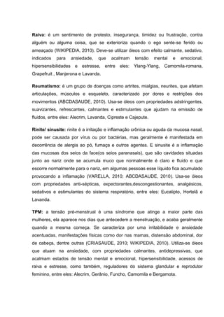 Raiva: é um sentimento de protesto, insegurança, timidez ou frustração, contra
alguém ou alguma coisa, que se exterioriza quando o ego sente-se ferido ou
ameaçado (WIKIPEDIA, 2010). Deve-se utilizar óleos com efeito calmante, sedativo,
indicados para ansiedade, que acalmam tensão mental e emocional,
hipersensibilidades e estresse, entre eles: Ylang-Ylang, Camomila-romana,
Grapefruit , Manjerona e Lavanda.
Reumatismo: é um grupo de doenças como artrites, mialgias, neurites, que afetam
articulações, músculos e esqueleto, caracterizado por dores e restrições dos
movimentos (ABCDASAUDE, 2010). Usa-se óleos com propriedades adstringentes,
suavizantes, refrescantes, calmantes e estimulantes que ajudam na emissão de
fluidos, entre eles: Alecrim, Lavanda, Cipreste e Cajepute.
Rinite/ sinusite: rinite é a irritação e inflamação crônica ou aguda da mucosa nasal,
pode ser causada por vírus ou por bactérias, mas geralmente é manifestada em
decorrência de alergia ao pó, fumaça e outros agentes. E sinusite é a inflamação
das mucosas dos seios da face(os seios paranasais), que são cavidades situadas
junto ao nariz onde se acumula muco que normalmente é claro e fluido e que
escorre normalmente para o nariz, em algumas pessoas esse líquido fica acumulado
provocando a inflamação (VARELLA, 2010; ABCDASAUDE, 2010). Usa-se óleos
com propriedades anti-sépticas, expectorantes,descongestionantes, analgésicos,
sedativos e estimulantes do sistema respiratório, entre eles: Eucalipto, Hortelã e
Lavanda.
TPM: a tensão pré-menstrual é uma síndrome que atinge a maior parte das
mulheres, ela aparece nos dias que antecedem a menstruação, e acaba geralmente
quando a mesma começa. Se caracteriza por uma irritabilidade e ansiedade
acentuadas, manifestações físicas como dor nas mamas, distensão abdominal, dor
de cabeça, dentre outras (CRIASAUDE, 2010; WIKIPEDIA, 2010). Utiliza-se óleos
que atuam na ansiedade, com propriedades calmantes, antidepressivas, que
acalmam estados de tensão mental e emocional, hipersensibilidade, acessos de
raiva e estresse, como também, reguladores do sistema glandular e reprodutor
feminino, entre eles: Alecrim, Gerânio, Funcho, Camomila e Bergamota.
 