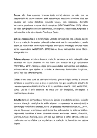 Caspa: são finas escamas brancas (pele morta) oleosos ou não, que se
desprendem do couro cabeludo. Esta descamação associada à coceira pode ser
causada por vários distúrbios, incluindo fungos, pele ressecada, dermatite
seborreica, psoríase e eczema. Não é contagiosa (DRAZIOVARELLA, 2010). Utiliza-
se óleos com propriedades anti-seborréicas, anti-sépticas, bactericidas, fungicidas e
estimulantes, entre eles: Alecrim, Tea-tree e Cedro.
Cabelos ressecados: é a denominação utilizada para cabelos não sedosos, devido
à pouca produção de gordura pelas glândulas sebáceas do couro cabeludo, sendo
assim, os fios não tem lubrificação adequada tendo pouca hidratação e muitas vezes
sendo quabradiços (WIKIPEDIA, 2010).Usa-se óleos estimulantes como Ylang-
Ylang e Alecrim.
Cabelos oleosos: acontece devido a produção excessiva de sebo pelas glândulas
sebáceas do couro cabeludo, os fios ficam com aspecto de sujo rapidamente
(WIKIPEDIA, 2010). Utiliza-se óleos com propriedades estimulantes, anti-sépticas,
anti-seborréicos, que ajudam a controlar a oleosidade, bactericidas, fungicidas,
como: Tea-tree e Menta Piperita.
Calos: é uma área dura de pele que se tornou grossa e rígida devido à pressão
constante e anormal a que a área é submetida, nos pés geralmente provém de
calçados apertados (BRASILESCOLA, 2010; MADELLA JUNIOR, 2010; WIKIPEDIA,
2010). Usa-se o óleo essencial de cravo por ser analgésico, anti-séptico e
cicatrizante nas lesões.
Celulite: também conhecida por fibro edema gelóide e lipodistrofia ginóide, consiste
em uma alteração patológica do tecido adiposo, com presença de edema(hidro) e
com função venolinfática alterada, não é um processo inflamatório (RIBEIRO, 2010).
Usa-se óleos com propriedades desintoxicantes, estimulantes do sistema linfático,
reguladores hormonais e talvez diuréticos suaves, entre eles: Alecrim, Grapefruit,
Cipreste, Limão e Gerânio, que é um óleo que estimula o córtex adrenal, onde são
produzidos os hormônios que regularizam a produção de hormônios em outros
órgãos.
 