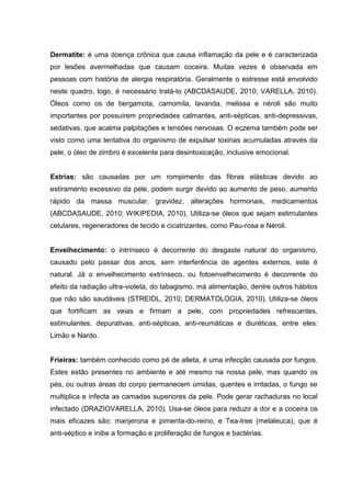 Dermatite: é uma doença crônica que causa inflamação da pele e é caracterizada
por lesões avermelhadas que causam coceira. Muitas vezes é observada em
pessoas com história de alergia respiratória. Geralmente o estresse está envolvido
neste quadro, logo, é necessário tratá-lo (ABCDASAUDE, 2010; VARELLA, 2010).
Óleos como os de bergamota, camomila, lavanda, melissa e néroli são muito
importantes por possuírem propriedades calmantes, anti-sépticas, anti-depressivas,
sedativas, que acalma palpitações e tensões nervosas. O eczema também pode ser
visto como uma tentativa do organismo de expulsar toxinas acumuladas através da
pele, o óleo de zimbro é excelente para desintoxicação, inclusive emocional.
Estrias: são causadas por um rompimento das fibras elásticas devido ao
estiramento excessivo da pele, podem surgir devido ao aumento de peso, aumento
rápido da massa muscular, gravidez, alterações hormonais, medicamentos
(ABCDASAUDE, 2010; WIKIPEDIA, 2010). Utiliza-se óleos que sejam estimulantes
celulares, regeneradores de tecido e cicatrizantes, como Pau-rosa e Néroli.
Envelhecimento: o intrínseco é decorrente do desgaste natural do organismo,
causado pelo passar dos anos, sem interferência de agentes externos, este é
natural. Já o envelhecimento extrínseco, ou fotoenvelhecimento é decorrente do
efeito da radiação ultra-violeta, do tabagismo, má alimentação, dentre outros hábitos
que não são saudáveis (STREIDL, 2010; DERMATOLOGIA, 2010). Utiliza-se óleos
que fortificam as veias e firmam a pele, com propriedades refrescantes,
estimulantes, depurativas, anti-sépticas, anti-reumáticas e diuréticas, entre eles:
Limão e Nardo.
Frieiras: também conhecido como pé de atleta, é uma infecção causada por fungos.
Estes estão presentes no ambiente e até mesmo na nossa pele, mas quando os
pés, ou outras áreas do corpo permanecem úmidas, quentes e irritadas, o fungo se
multiplica e infecta as camadas superiores da pele. Pode gerar rachaduras no local
infectado (DRAZIOVARELLA, 2010). Usa-se óleos para reduzir a dor e a coceira os
mais eficazes são: manjerona e pimenta-do-reino, e Tea-tree (melaleuca), que é
anti-séptico e inibe a formação e proliferação de fungos e bactérias.
 